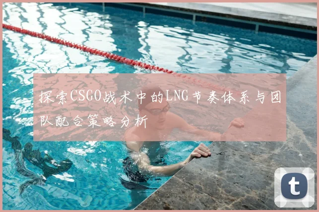 探索CSGO战术中的LNG节奏体系与团队配合策略分析