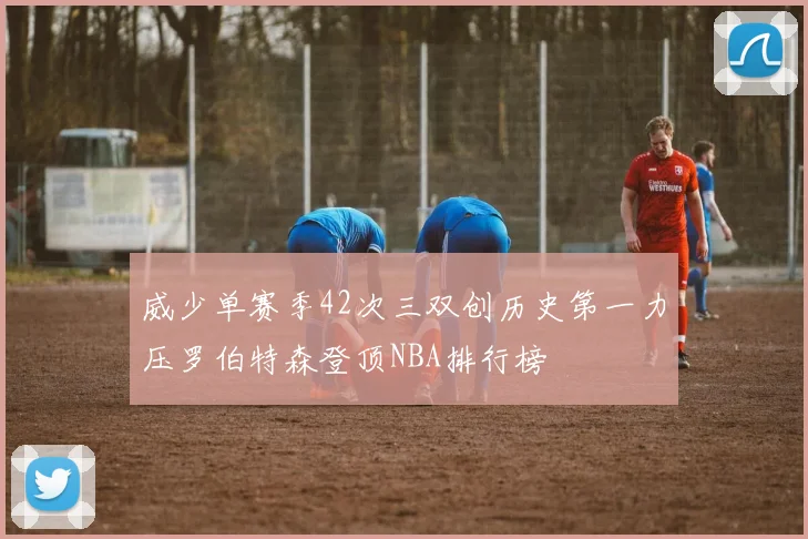 威少单赛季42次三双创历史第一力压罗伯特森登顶NBA排行榜